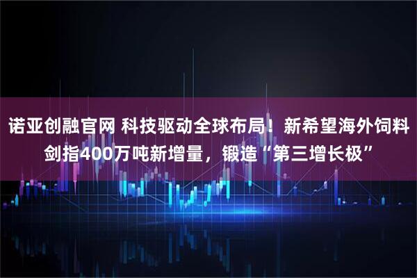 诺亚创融官网 科技驱动全球布局！新希望海外饲料剑指400万吨新增量，锻造“第三增长极”