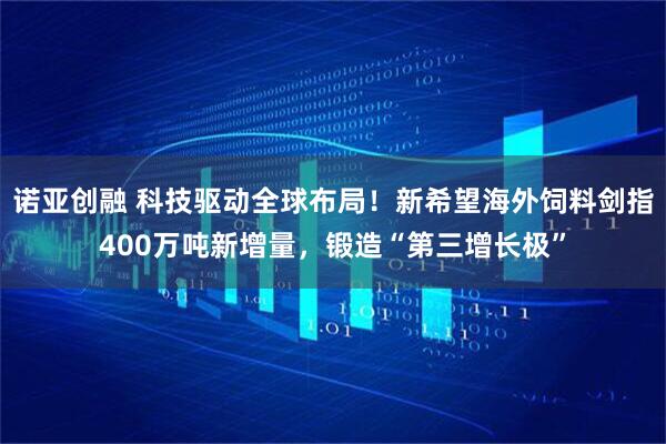 诺亚创融 科技驱动全球布局！新希望海外饲料剑指400万吨新增量，锻造“第三增长极”