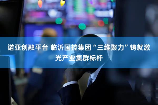 诺亚创融平台 临沂国控集团“三维聚力”铸就激光产业集群标杆
