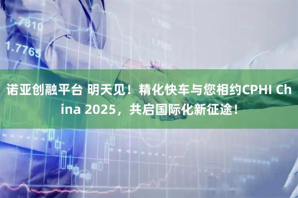 诺亚创融平台 明天见！精化快车与您相约CPHI China 2025，共启国际化新征途！