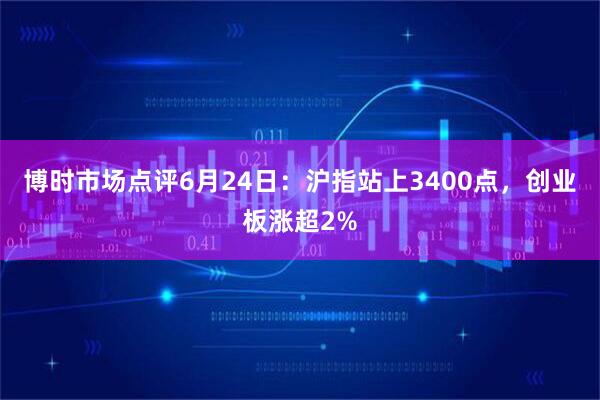 博时市场点评6月24日：沪指站上3400点，创业板涨超2%