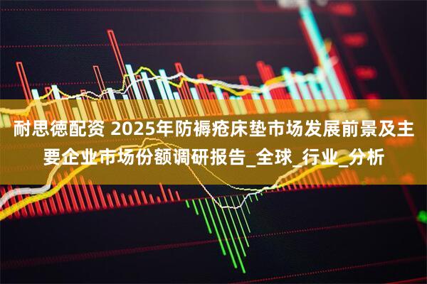 耐思徳配资 2025年防褥疮床垫市场发展前景及主要企业市场份额调研报告_全球_行业_分析