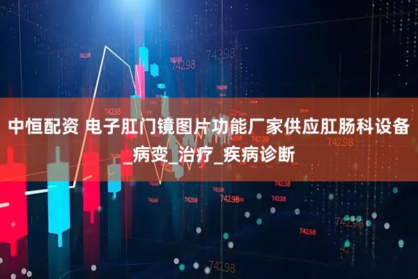 中恒配资 电子肛门镜图片功能厂家供应肛肠科设备_病变_治疗_疾病诊断