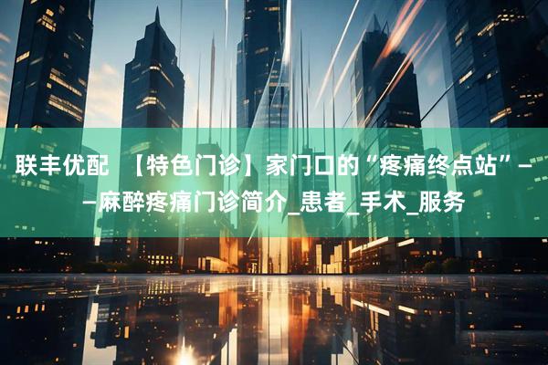 联丰优配  【特色门诊】家门口的“疼痛终点站”——麻醉疼痛门诊简介_患者_手术_服务