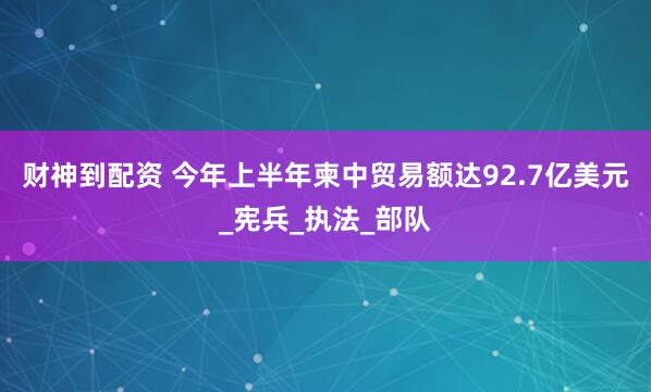 财神到配资 今年上半年柬中贸易额达92.7亿美元_宪兵_执法_部队