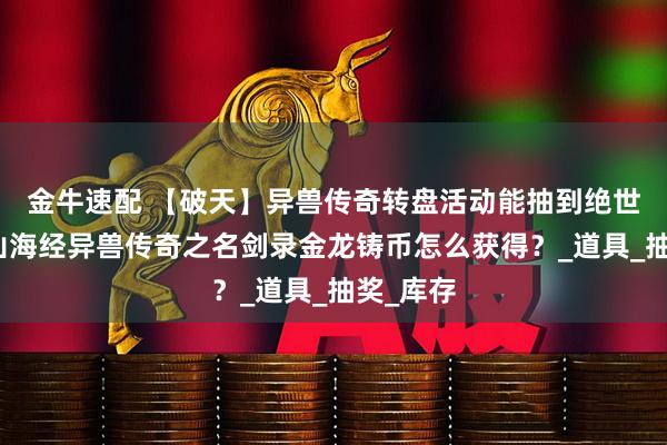 金牛速配 【破天】异兽传奇转盘活动能抽到绝世神技？山海经异兽传奇之名剑录金龙铸币怎么获得？_道具_抽奖_库存