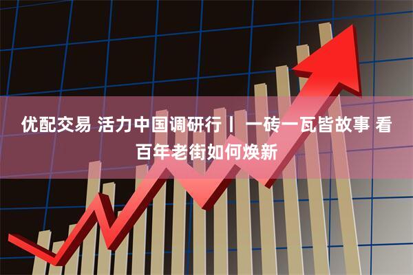 优配交易 活力中国调研行丨 一砖一瓦皆故事 看百年老街如何焕新