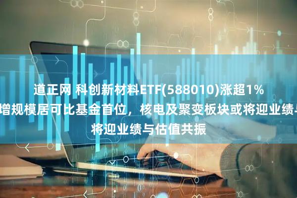 道正网 科创新材料ETF(588010)涨超1%，近1周新增规模居可比基金首位，核电及聚变板块或将迎业绩与估值共振