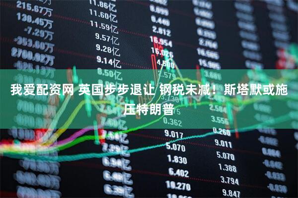 我爱配资网 英国步步退让 钢税未减！斯塔默或施压特朗普