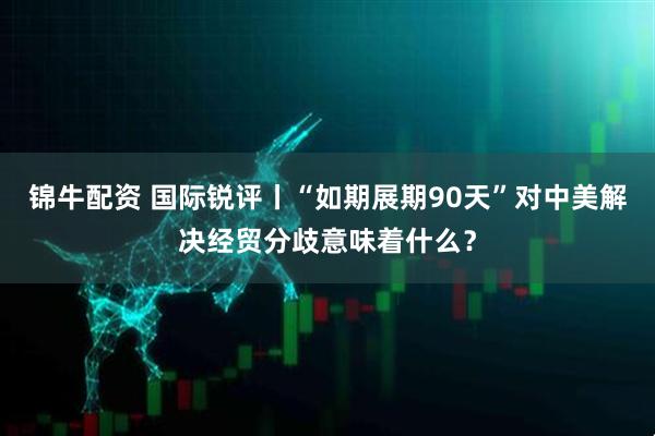 锦牛配资 国际锐评丨“如期展期90天”对中美解决经贸分歧意味着什么？