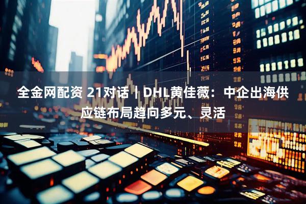 全金网配资 21对话｜DHL黄佳薇：中企出海供应链布局趋向多元、灵活