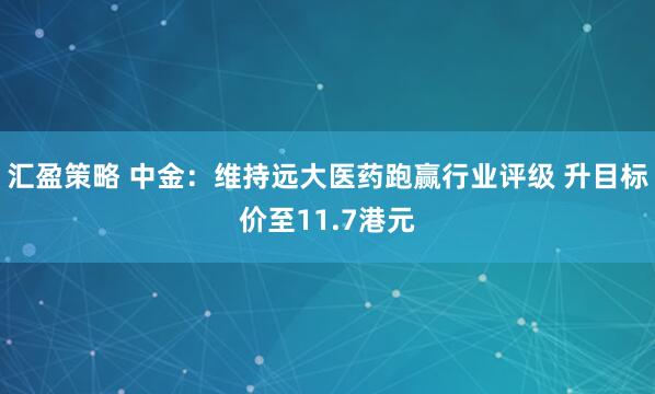 汇盈策略 中金：维持远大医药跑赢行业评级 升目标价至11.7港元