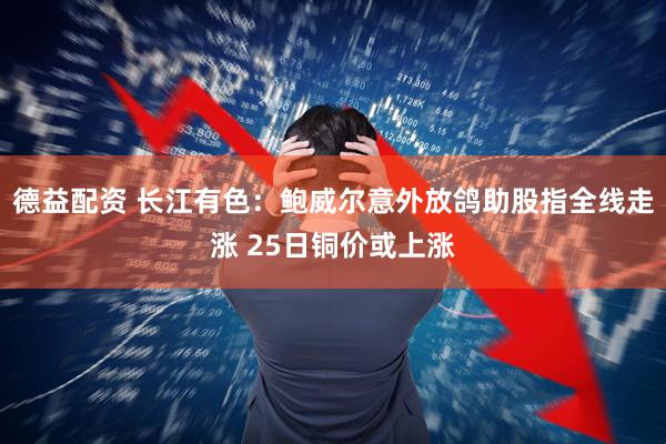 德益配资 长江有色：鲍威尔意外放鸽助股指全线走涨 25日铜价或上涨