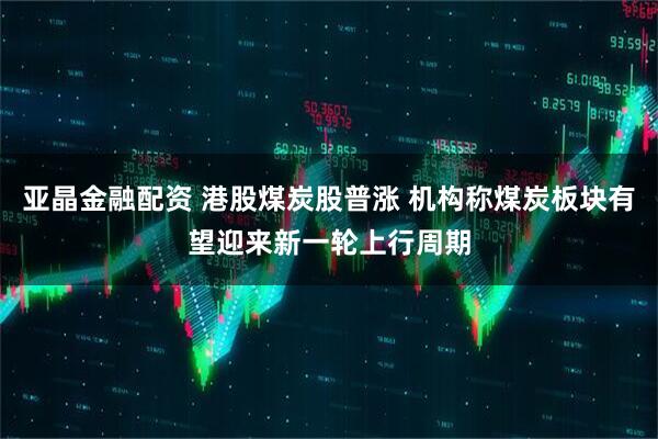 亚晶金融配资 港股煤炭股普涨 机构称煤炭板块有望迎来新一轮上行周期