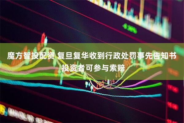魔方智投配资 复旦复华收到行政处罚事先告知书  投资者可参与索赔