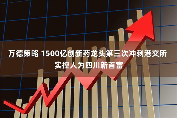 万德策略 1500亿创新药龙头第三次冲刺港交所 实控人为四川新首富